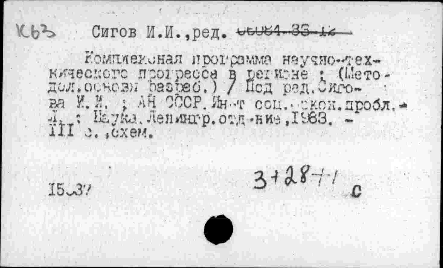 ﻿Сигов И.И.,ред. оылл. 35 1с—
гоглплег.онал пиогрзмма наудясх ех-кдасксгс прогресса в регионе • (Ыето-дал.оснсзн па&реб.) / Псд ред.Сиро- • ва И. й. ■ АН СССР. Ян-т соц,- скок.дробл. /г : Наука. Лен дар. отд -н ие, I £63. -111 е. »схем.
15^3?
Зи?-?7